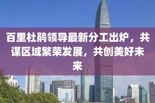百里杜鵑領(lǐng)導(dǎo)最新分工出爐，共謀區(qū)域繁榮發(fā)展，共創(chuàng)美好未來