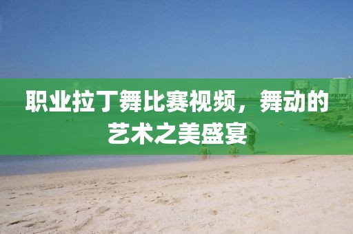 職業(yè)拉丁舞比賽視頻，舞動(dòng)的藝術(shù)之美盛宴