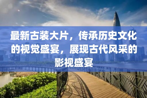 最新古裝大片，傳承歷史文化的視覺盛宴，展現(xiàn)古代風(fēng)采的影視盛宴