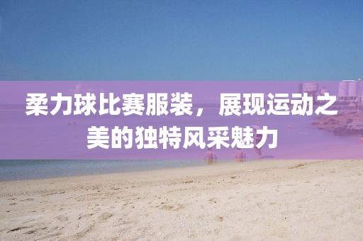柔力球比賽服裝，展現(xiàn)運動之美的獨特風采魅力