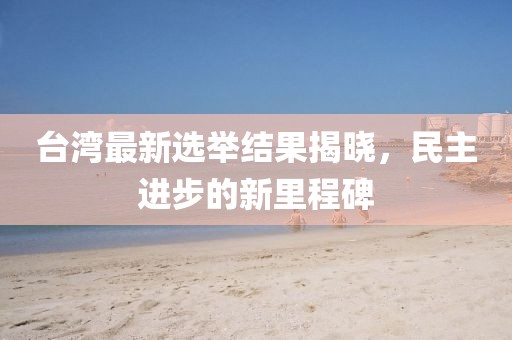 臺(tái)灣最新選舉結(jié)果揭曉，民主進(jìn)步的新里程碑
