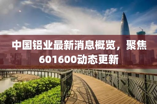 中國鋁業(yè)最新消息概覽，聚焦601600動態(tài)更新