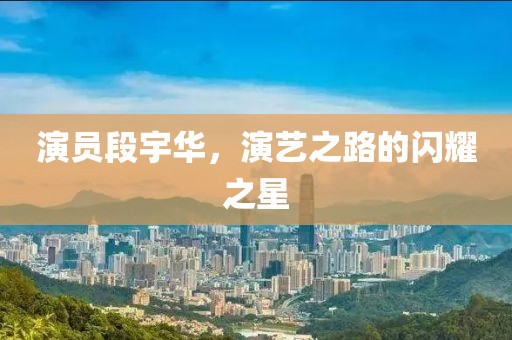 演員段宇華，演藝之路的閃耀之星