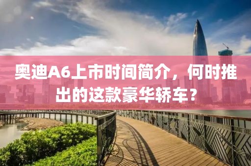 奧迪A6上市時(shí)間簡(jiǎn)介，何時(shí)推出的這款豪華轎車？