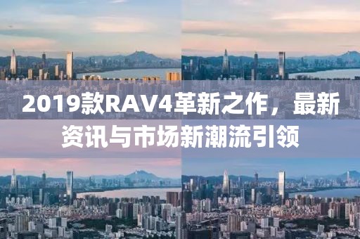 2019款RAV4革新之作，最新資訊與市場(chǎng)新潮流引領(lǐng)