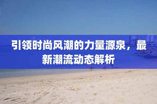 引領(lǐng)時尚風(fēng)潮的力量源泉，最新潮流動態(tài)解析