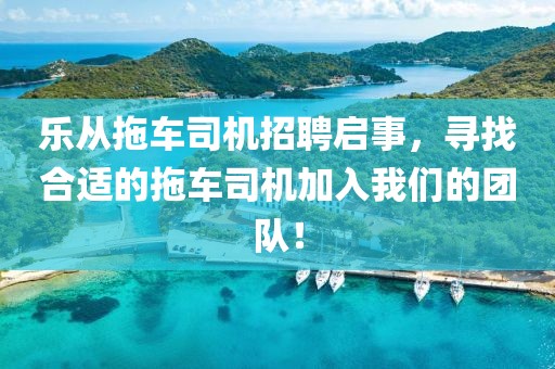 樂從拖車司機招聘啟事，尋找合適的拖車司機加入我們的團(tuán)隊！