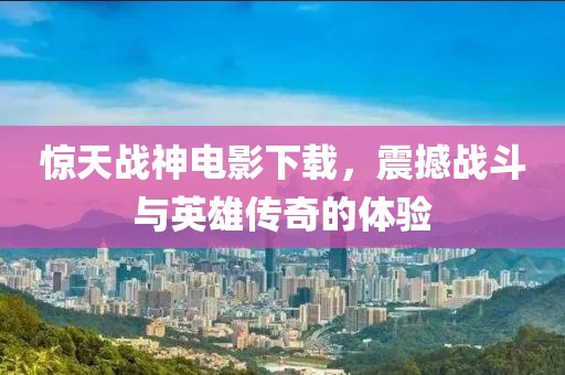 驚天戰(zhàn)神電影下載，震撼戰(zhàn)斗與英雄傳奇的體驗