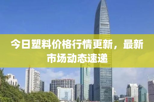 今日塑料價(jià)格行情更新，最新市場動(dòng)態(tài)速遞