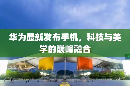 華為最新發(fā)布手機，科技與美學(xué)的巔峰融合