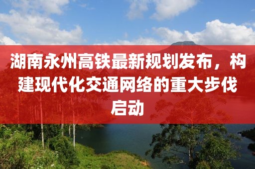 湖南永州高鐵最新規(guī)劃發(fā)布，構建現(xiàn)代化交通網(wǎng)絡的重大步伐啟動