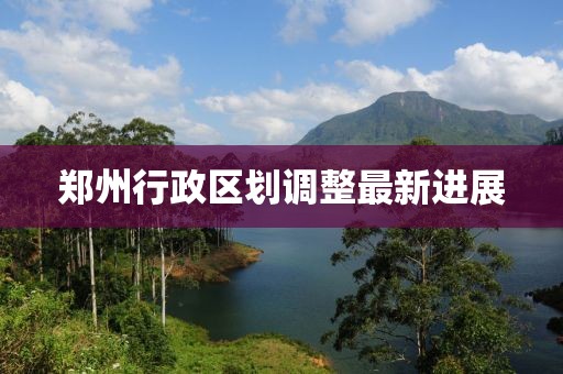鄭州行政區(qū)劃調(diào)整最新進(jìn)展