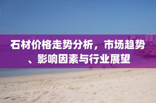 石材價格走勢分析，市場趨勢、影響因素與行業(yè)展望