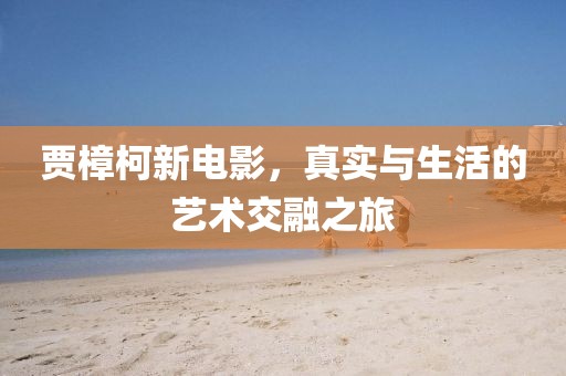 賈樟柯新電影，真實與生活的藝術(shù)交融之旅