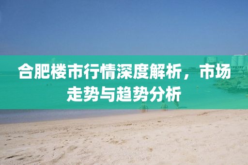 合肥樓市行情深度解析，市場走勢與趨勢分析
