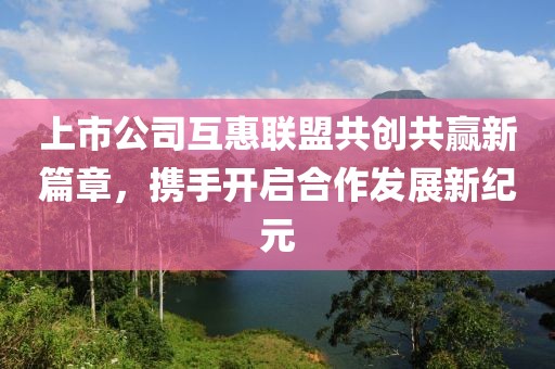 上市公司互惠聯(lián)盟共創(chuàng)共贏新篇章，攜手開啟合作發(fā)展新紀(jì)元
