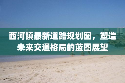 西河鎮(zhèn)最新道路規(guī)劃圖，塑造未來(lái)交通格局的藍(lán)圖展望