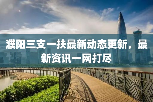 濮陽三支一扶最新動態(tài)更新，最新資訊一網(wǎng)打盡