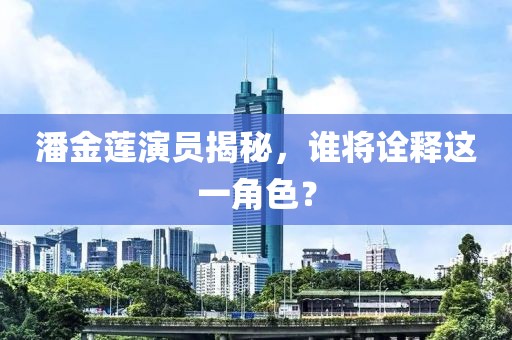 潘金蓮演員揭秘，誰將詮釋這一角色？