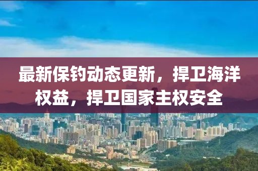 最新保釣動(dòng)態(tài)更新，捍衛(wèi)海洋權(quán)益，捍衛(wèi)國(guó)家主權(quán)安全