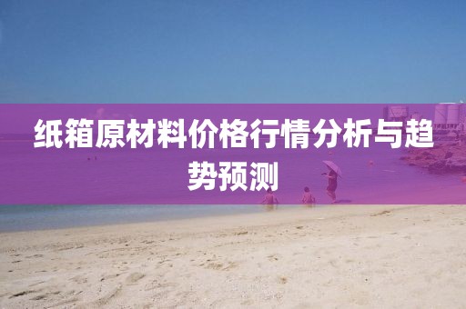 紙箱原材料價格行情分析與趨勢預(yù)測