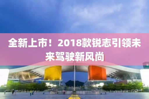 全新上市！2018款銳志引領(lǐng)未來駕駛新風(fēng)尚