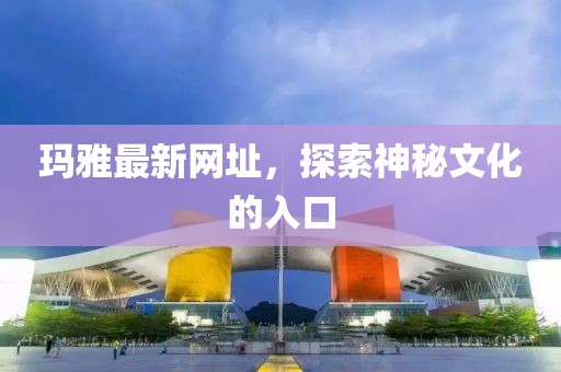 瑪雅最新網(wǎng)址，探索神秘文化的入口