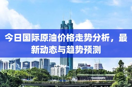 今日國際原油價(jià)格走勢分析，最新動態(tài)與趨勢預(yù)測