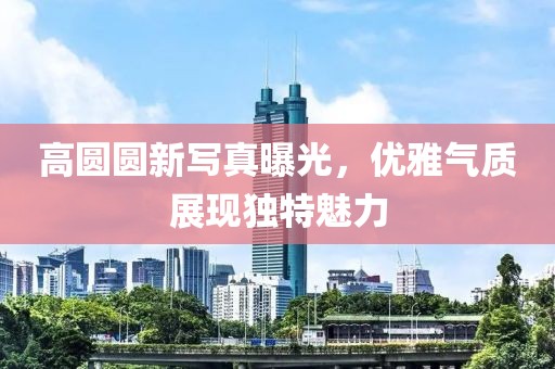 高圓圓新寫真曝光，優(yōu)雅氣質(zhì)展現(xiàn)獨(dú)特魅力