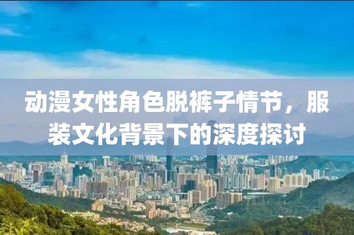 動漫女性角色脫褲子情節(jié)，服裝文化背景下的深度探討