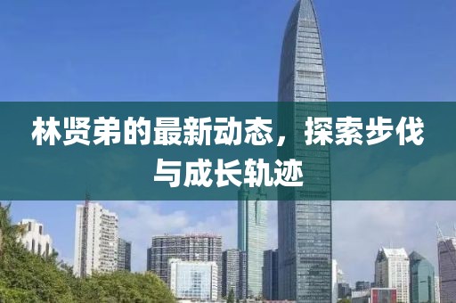 林賢弟的最新動態(tài)，探索步伐與成長軌跡