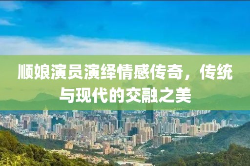 順娘演員演繹情感傳奇，傳統(tǒng)與現(xiàn)代的交融之美