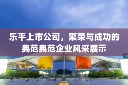 樂平上市公司，繁榮與成功的典范典范企業(yè)風采展示