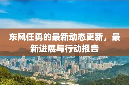 東風任勇的最新動態(tài)更新，最新進展與行動報告