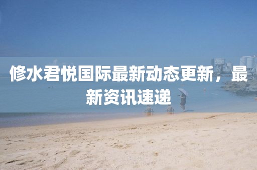 修水君悅國際最新動態(tài)更新，最新資訊速遞