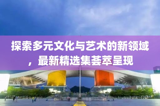 探索多元文化與藝術(shù)的新領(lǐng)域，最新精選集薈萃呈現(xiàn)