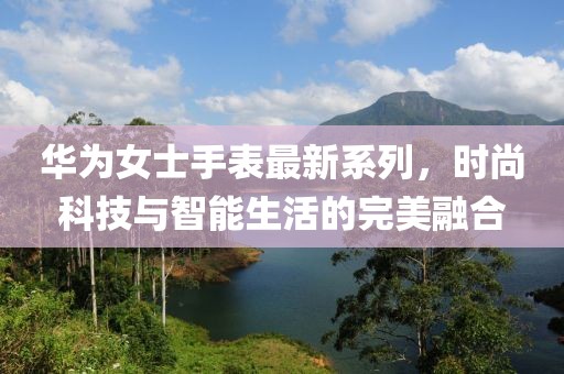 華為女士手表最新系列，時尚科技與智能生活的完美融合
