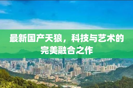 最新國產(chǎn)天狼，科技與藝術的完美融合之作