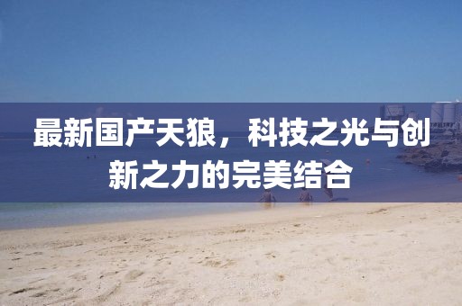 最新國產(chǎn)天狼，科技之光與創(chuàng)新之力的完美結(jié)合
