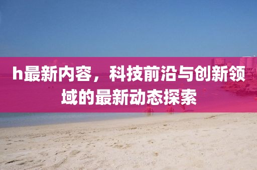 h最新內(nèi)容，科技前沿與創(chuàng)新領域的最新動態(tài)探索