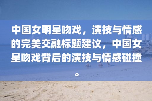 中國(guó)女明星吻戲，演技與情感的完美交融標(biāo)題建議，中國(guó)女星吻戲背后的演技與情感碰撞。