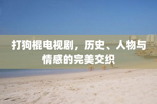打狗棍電視劇，歷史、人物與情感的完美交織