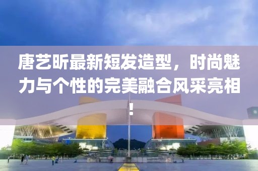 唐藝昕最新短發(fā)造型，時(shí)尚魅力與個(gè)性的完美融合風(fēng)采亮相！
