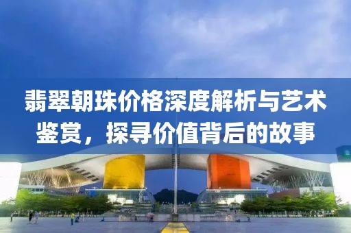 翡翠朝珠價(jià)格深度解析與藝術(shù)鑒賞，探尋價(jià)值背后的故事