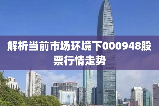 解析當(dāng)前市場(chǎng)環(huán)境下000948股票行情走勢(shì)