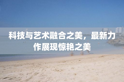 科技與藝術(shù)融合之美，最新力作展現(xiàn)驚艷之美