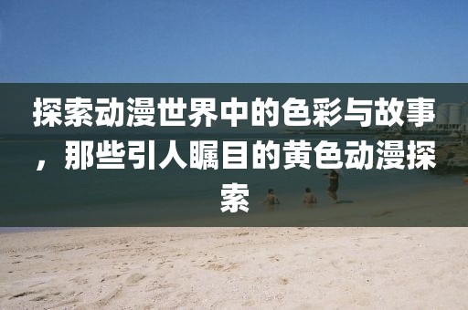 探索動(dòng)漫世界中的色彩與故事，那些引人矚目的黃色動(dòng)漫探索