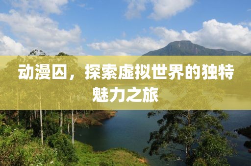 動漫囚，探索虛擬世界的獨特魅力之旅