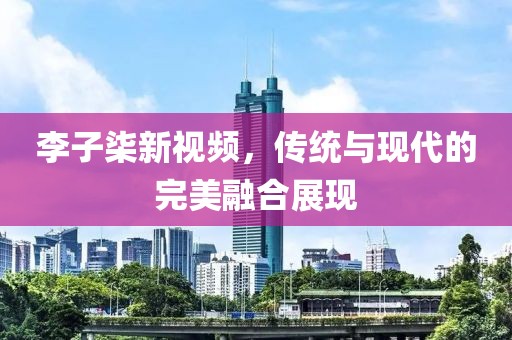 李子柒新視頻，傳統(tǒng)與現(xiàn)代的完美融合展現(xiàn)