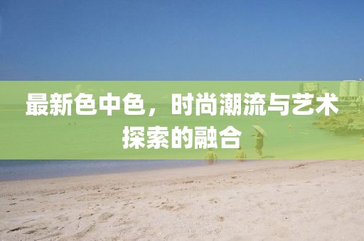 最新色中色，時尚潮流與藝術(shù)探索的融合